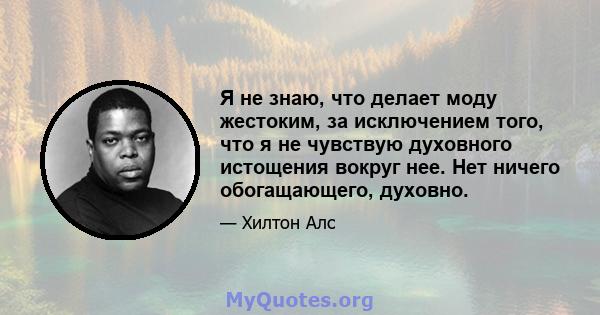 Я не знаю, что делает моду жестоким, за исключением того, что я не чувствую духовного истощения вокруг нее. Нет ничего обогащающего, духовно.