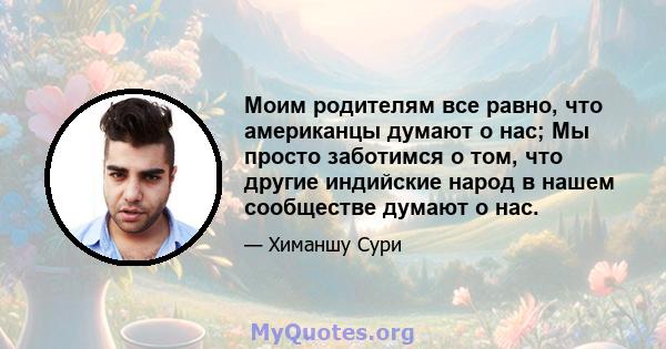 Моим родителям все равно, что американцы думают о нас; Мы просто заботимся о том, что другие индийские народ в нашем сообществе думают о нас.