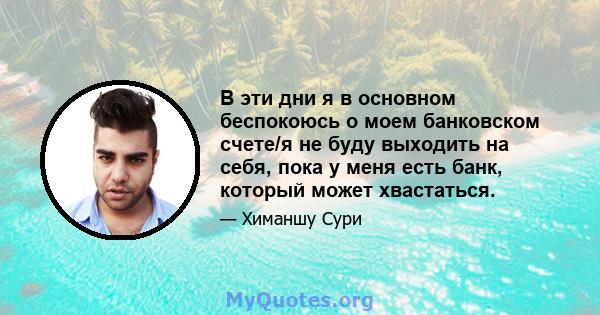 В эти дни я в основном беспокоюсь о моем банковском счете/я не буду выходить на себя, пока у меня есть банк, который может хвастаться.