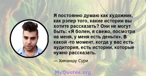 Я постоянно думаю как художник, как рэпер того, какие истории вы хотите рассказать? Они не могут быть: «Я болен, я свежо, посмотри на меня, у меня есть деньги». В какой -то момент, когда у вас есть аудитория, есть