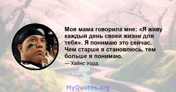 Моя мама говорила мне: «Я живу каждый день своей жизни для тебя». Я понимаю это сейчас. Чем старше я становлюсь, тем больше я понимаю.