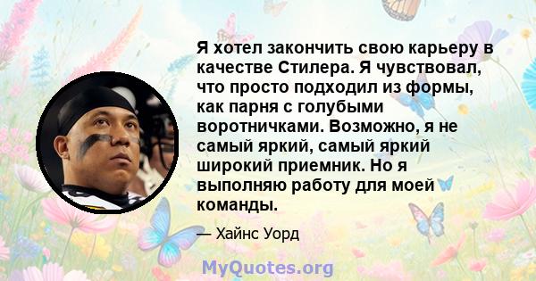 Я хотел закончить свою карьеру в качестве Стилера. Я чувствовал, что просто подходил из формы, как парня с голубыми воротничками. Возможно, я не самый яркий, самый яркий широкий приемник. Но я выполняю работу для моей