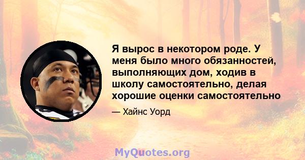 Я вырос в некотором роде. У меня было много обязанностей, выполняющих дом, ходив в школу самостоятельно, делая хорошие оценки самостоятельно