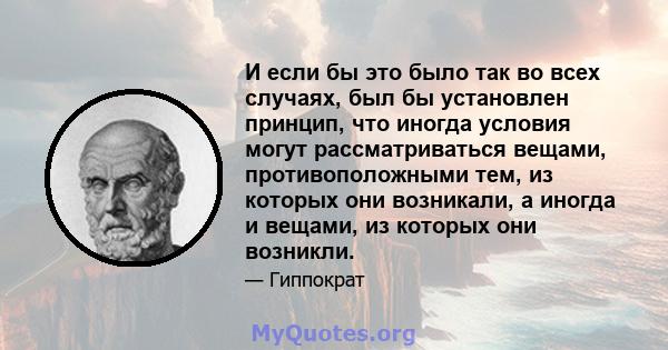 И если бы это было так во всех случаях, был бы установлен принцип, что иногда условия могут рассматриваться вещами, противоположными тем, из которых они возникали, а иногда и вещами, из которых они возникли.