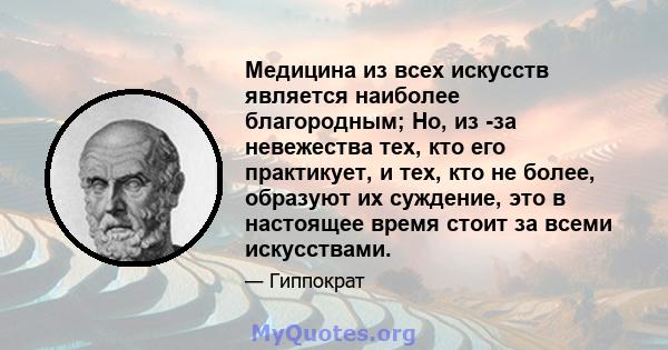 Медицина из всех искусств является наиболее благородным; Но, из -за невежества тех, кто его практикует, и тех, кто не более, образуют их суждение, это в настоящее время стоит за всеми искусствами.