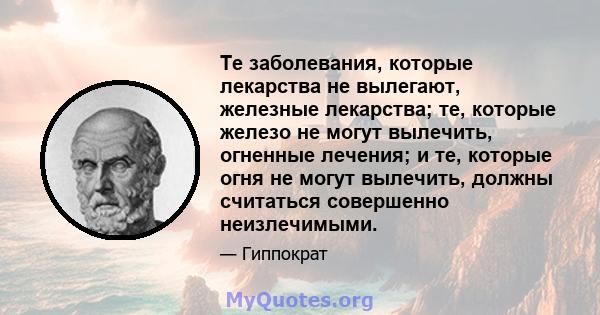 Те заболевания, которые лекарства не вылегают, железные лекарства; те, которые железо не могут вылечить, огненные лечения; и те, которые огня не могут вылечить, должны считаться совершенно неизлечимыми.