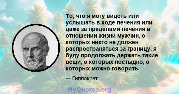 То, что я могу видеть или услышать в ходе лечения или даже за пределами лечения в отношении жизни мужчин, о которых никто не должен распространяться за границу, я буду продолжать держать такие вещи, о которых постыдно,