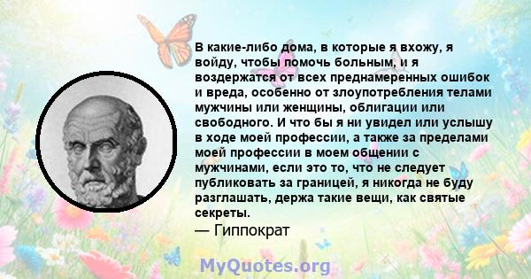 В какие-либо дома, в которые я вхожу, я войду, чтобы помочь больным, и я воздержатся от всех преднамеренных ошибок и вреда, особенно от злоупотребления телами мужчины или женщины, облигации или свободного. И что бы я ни 