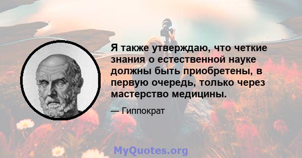 Я также утверждаю, что четкие знания о естественной науке должны быть приобретены, в первую очередь, только через мастерство медицины.