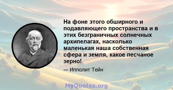 На фоне этого обширного и подавляющего пространства и в этих безграничных солнечных архипелагах, насколько маленькая наша собственная сфера и земля, какое песчаное зерно!