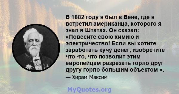 В 1882 году я был в Вене, где я встретил американца, которого я знал в Штатах. Он сказал: «Повесите свою химию и электричество! Если вы хотите заработать кучу денег, изобретите что -то, что позволит этим европейцам