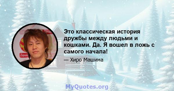 Это классическая история дружбы между людьми и кошками. Да. Я вошел в ложь с самого начала!