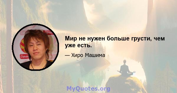 Мир не нужен больше грусти, чем уже есть.