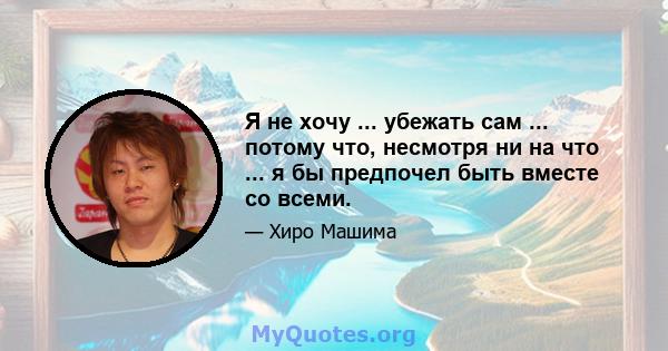 Я не хочу ... убежать сам ... потому что, несмотря ни на что ... я бы предпочел быть вместе со всеми.