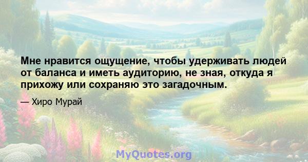 Мне нравится ощущение, чтобы удерживать людей от баланса и иметь аудиторию, не зная, откуда я прихожу или сохраняю это загадочным.