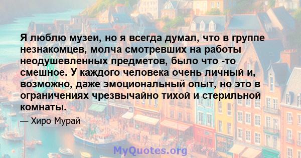 Я люблю музеи, но я всегда думал, что в группе незнакомцев, молча смотревших на работы неодушевленных предметов, было что -то смешное. У каждого человека очень личный и, возможно, даже эмоциональный опыт, но это в