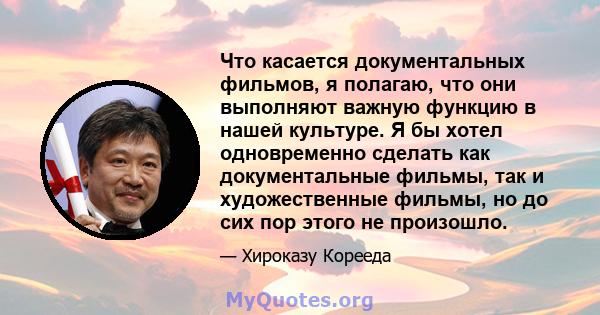 Что касается документальных фильмов, я полагаю, что они выполняют важную функцию в нашей культуре. Я бы хотел одновременно сделать как документальные фильмы, так и художественные фильмы, но до сих пор этого не произошло.