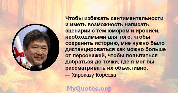 Чтобы избежать сентиментальности и иметь возможность написать сценарий с тем юмором и иронией, необходимыми для того, чтобы сохранить историю, мне нужно было дистанцироваться как можно больше от персонажей, чтобы