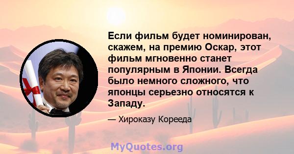 Если фильм будет номинирован, скажем, на премию Оскар, этот фильм мгновенно станет популярным в Японии. Всегда было немного сложного, что японцы серьезно относятся к Западу.