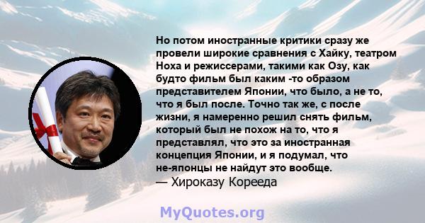 Но потом иностранные критики сразу же провели широкие сравнения с Хайку, театром Ноха и режиссерами, такими как Озу, как будто фильм был каким -то образом представителем Японии, что было, а не то, что я был после. Точно 