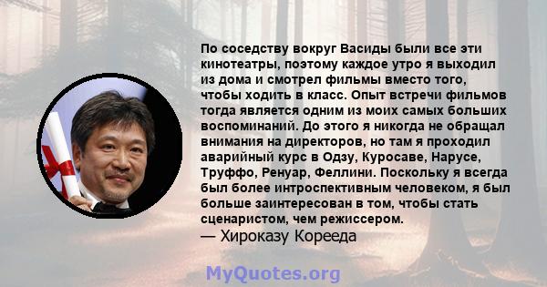 По соседству вокруг Васиды были все эти кинотеатры, поэтому каждое утро я выходил из дома и смотрел фильмы вместо того, чтобы ходить в класс. Опыт встречи фильмов тогда является одним из моих самых больших воспоминаний. 