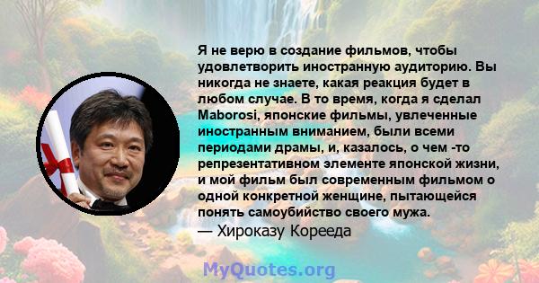 Я не верю в создание фильмов, чтобы удовлетворить иностранную аудиторию. Вы никогда не знаете, какая реакция будет в любом случае. В то время, когда я сделал Maborosi, японские фильмы, увлеченные иностранным вниманием,