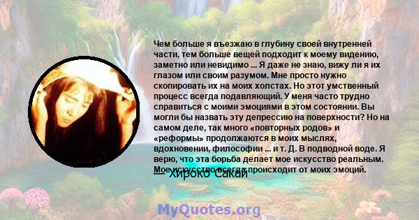 Чем больше я въезжаю в глубину своей внутренней части, тем больше вещей подходит к моему видению, заметно или невидимо ... Я даже не знаю, вижу ли я их глазом или своим разумом. Мне просто нужно скопировать их на моих