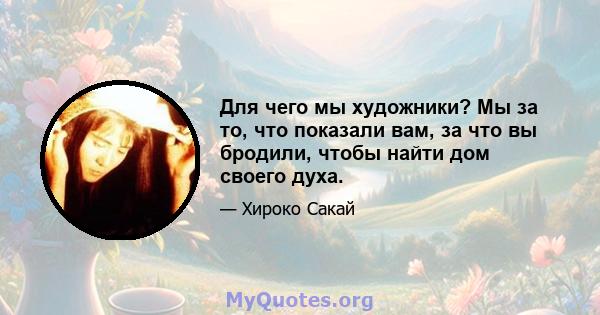 Для чего мы художники? Мы за то, что показали вам, за что вы бродили, чтобы найти дом своего духа.