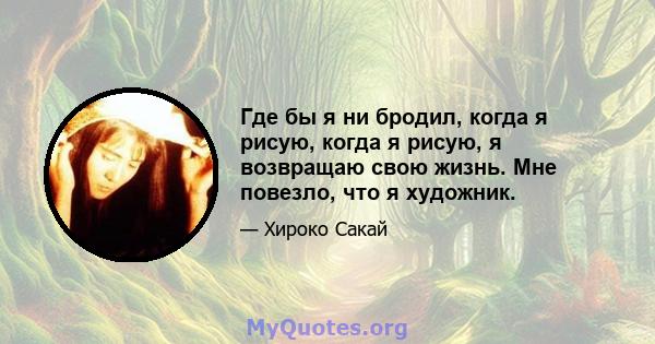 Где бы я ни бродил, когда я рисую, когда я рисую, я возвращаю свою жизнь. Мне повезло, что я художник.