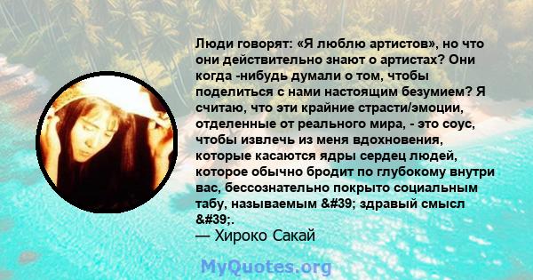 Люди говорят: «Я люблю артистов», но что они действительно знают о артистах? Они когда -нибудь думали о том, чтобы поделиться с нами настоящим безумием? Я считаю, что эти крайние страсти/эмоции, отделенные от реального