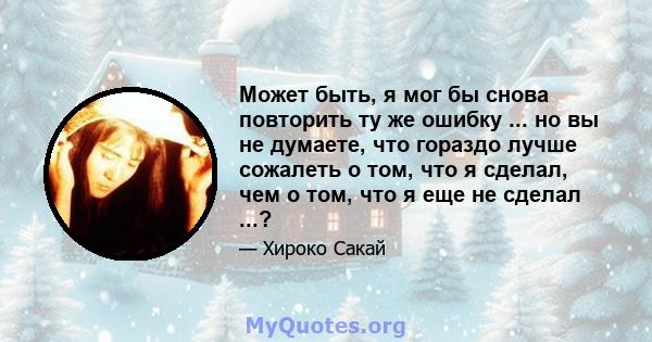 Может быть, я мог бы снова повторить ту же ошибку ... но вы не думаете, что гораздо лучше сожалеть о том, что я сделал, чем о том, что я еще не сделал ...?