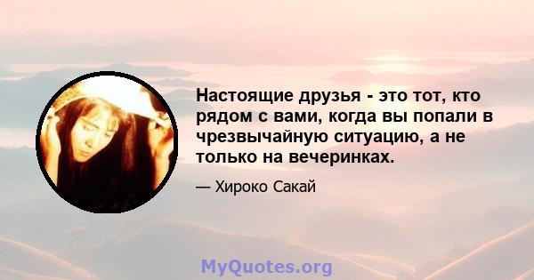 Настоящие друзья - это тот, кто рядом с вами, когда вы попали в чрезвычайную ситуацию, а не только на вечеринках.