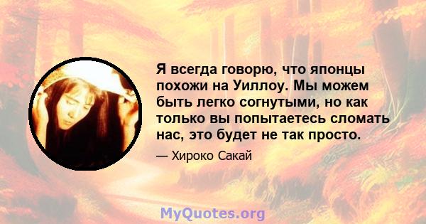 Я всегда говорю, что японцы похожи на Уиллоу. Мы можем быть легко согнутыми, но как только вы попытаетесь сломать нас, это будет не так просто.