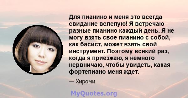 Для пианино и меня это всегда свидание вслепую! Я встречаю разные пианино каждый день. Я не могу взять свое пианино с собой, как басист, может взять свой инструмент. Поэтому всякий раз, когда я приезжаю, я немного