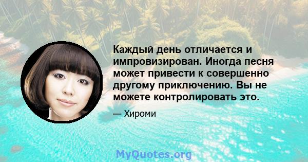 Каждый день отличается и импровизирован. Иногда песня может привести к совершенно другому приключению. Вы не можете контролировать это.