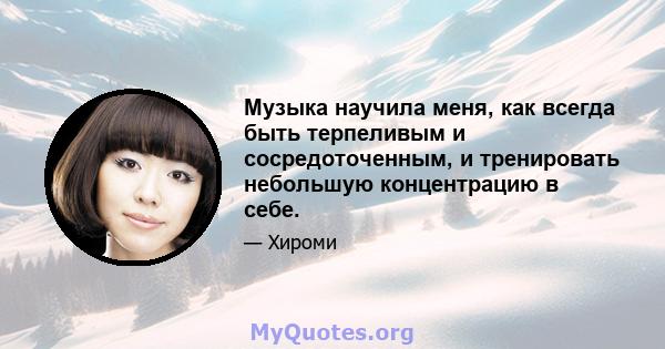 Музыка научила меня, как всегда быть терпеливым и сосредоточенным, и тренировать небольшую концентрацию в себе.