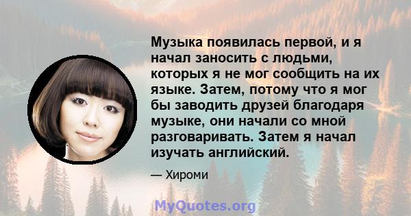 Музыка появилась первой, и я начал заносить с людьми, которых я не мог сообщить на их языке. Затем, потому что я мог бы заводить друзей благодаря музыке, они начали со мной разговаривать. Затем я начал изучать