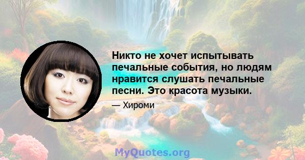 Никто не хочет испытывать печальные события, но людям нравится слушать печальные песни. Это красота музыки.