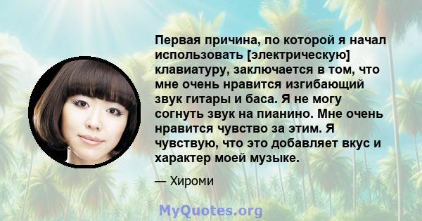 Первая причина, по которой я начал использовать [электрическую] клавиатуру, заключается в том, что мне очень нравится изгибающий звук гитары и баса. Я не могу согнуть звук на пианино. Мне очень нравится чувство за этим. 