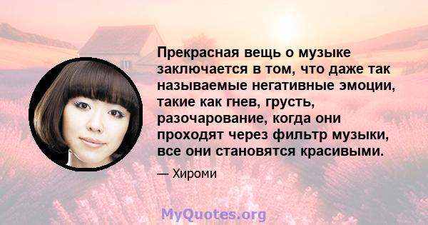 Прекрасная вещь о музыке заключается в том, что даже так называемые негативные эмоции, такие как гнев, грусть, разочарование, когда они проходят через фильтр музыки, все они становятся красивыми.