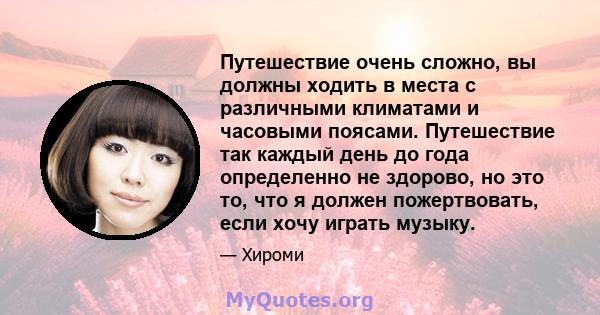 Путешествие очень сложно, вы должны ходить в места с различными климатами и часовыми поясами. Путешествие так каждый день до года определенно не здорово, но это то, что я должен пожертвовать, если хочу играть музыку.