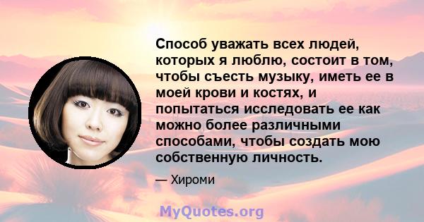 Способ уважать всех людей, которых я люблю, состоит в том, чтобы съесть музыку, иметь ее в моей крови и костях, и попытаться исследовать ее как можно более различными способами, чтобы создать мою собственную личность.