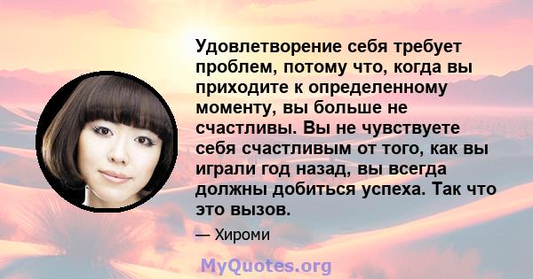 Удовлетворение себя требует проблем, потому что, когда вы приходите к определенному моменту, вы больше не счастливы. Вы не чувствуете себя счастливым от того, как вы играли год назад, вы всегда должны добиться успеха.