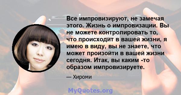 Все импровизируют, не замечая этого. Жизнь о импровизации. Вы не можете контролировать то, что происходит в вашей жизни, я имею в виду, вы не знаете, что может произойти в вашей жизни сегодня. Итак, вы каким -то образом 