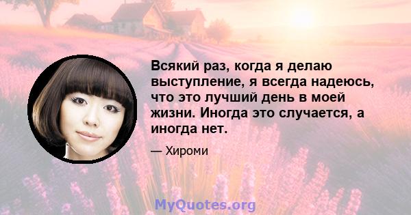 Всякий раз, когда я делаю выступление, я всегда надеюсь, что это лучший день в моей жизни. Иногда это случается, а иногда нет.