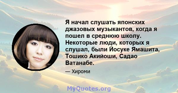 Я начал слушать японских джазовых музыкантов, когда я пошел в среднюю школу. Некоторые люди, которых я слушал, были Йосуке Ямашита, Тошико Акийоши, Садао Ватанабе.