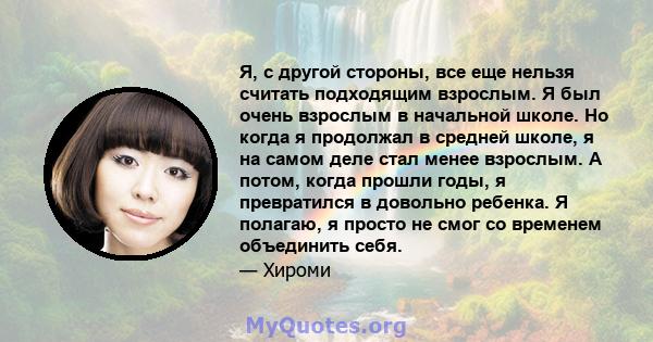 Я, с другой стороны, все еще нельзя считать подходящим взрослым. Я был очень взрослым в начальной школе. Но когда я продолжал в средней школе, я на самом деле стал менее взрослым. А потом, когда прошли годы, я