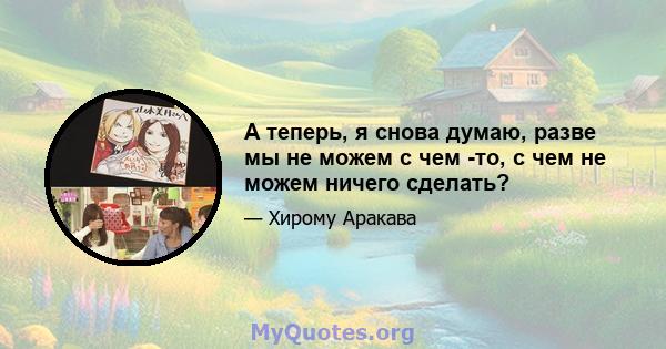 А теперь, я снова думаю, разве мы не можем с чем -то, с чем не можем ничего сделать?