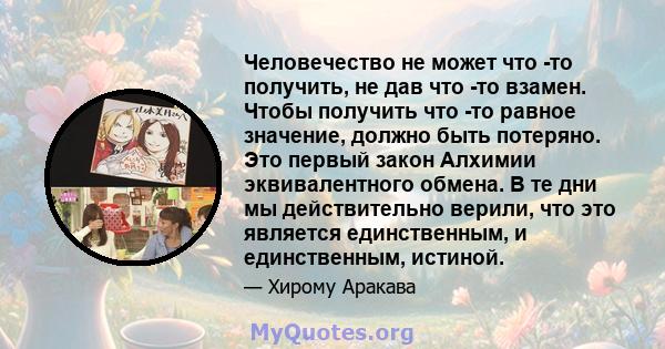 Человечество не может что -то получить, не дав что -то взамен. Чтобы получить что -то равное значение, должно быть потеряно. Это первый закон Алхимии эквивалентного обмена. В те дни мы действительно верили, что это