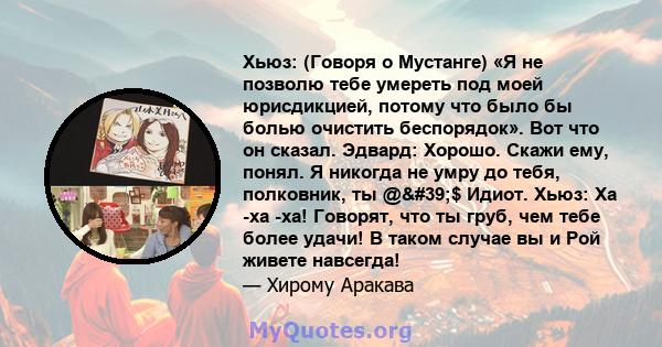 Хьюз: (Говоря о Мустанге) «Я не позволю тебе умереть под моей юрисдикцией, потому что было бы болью очистить беспорядок». Вот что он сказал. Эдвард: Хорошо. Скажи ему, понял. Я никогда не умру до тебя, полковник, ты